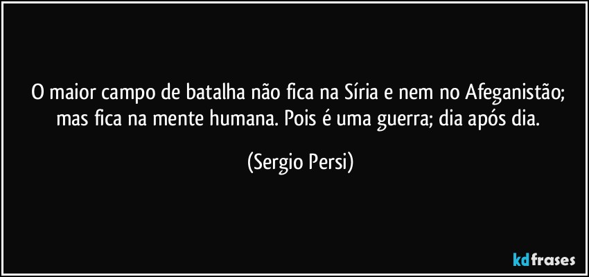 O maior campo de batalha não fica na Síria e nem no Afeganistão; mas fica na mente humana. Pois é uma guerra; dia após dia. (Sergio Persi)