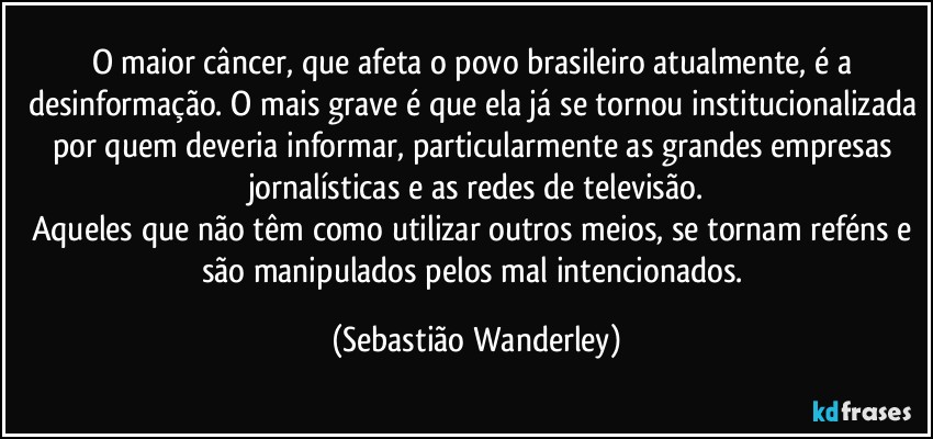 O maior câncer, que afeta o povo brasileiro atualmente, é a desinformação. O mais grave é que ela já se tornou institucionalizada por quem deveria informar, particularmente as grandes empresas jornalísticas e as redes de televisão.
Aqueles que não têm como utilizar outros meios, se tornam reféns e são manipulados pelos mal intencionados. (Sebastião Wanderley)