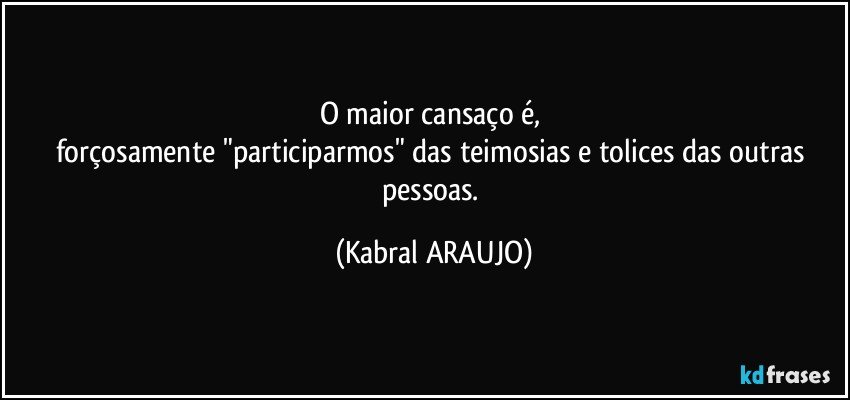 O maior cansaço é, 
forçosamente "participarmos" das teimosias e tolices das outras pessoas. (KABRAL ARAUJO)