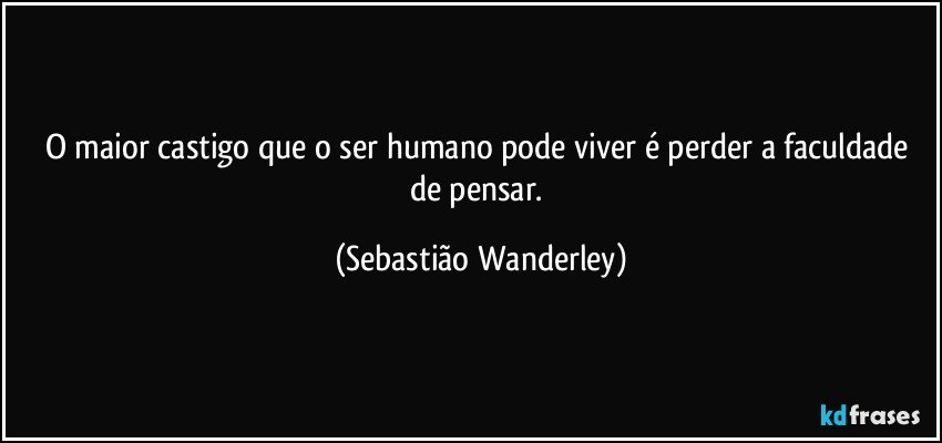 O maior castigo que o ser humano pode viver é perder a faculdade de pensar. (Sebastião Wanderley)