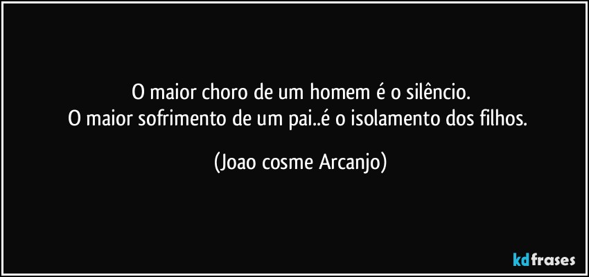 O maior choro de um homem é o silêncio.
O maior sofrimento de um pai..é o isolamento dos filhos. (Joao cosme Arcanjo)