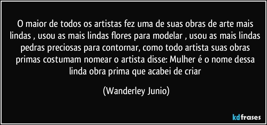 O maior de todos os artistas fez uma de suas obras de arte mais lindas , usou as mais lindas flores para modelar , usou as mais lindas pedras preciosas para contornar,  como todo artista suas obras primas costumam nomear o artista disse: Mulher é o nome dessa linda obra prima  que acabei de criar (Wanderley Junio)