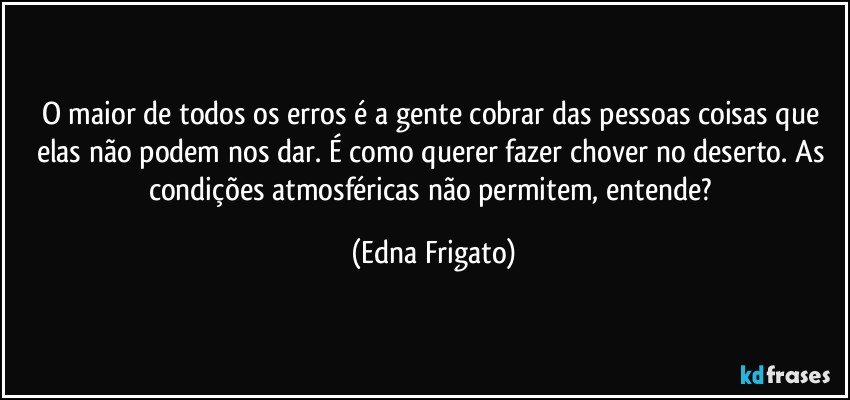 O maior de todos os erros é a gente cobrar das pessoas coisas que elas não podem nos dar. É como querer fazer chover no deserto. As condições atmosféricas não permitem, entende? (Edna Frigato)