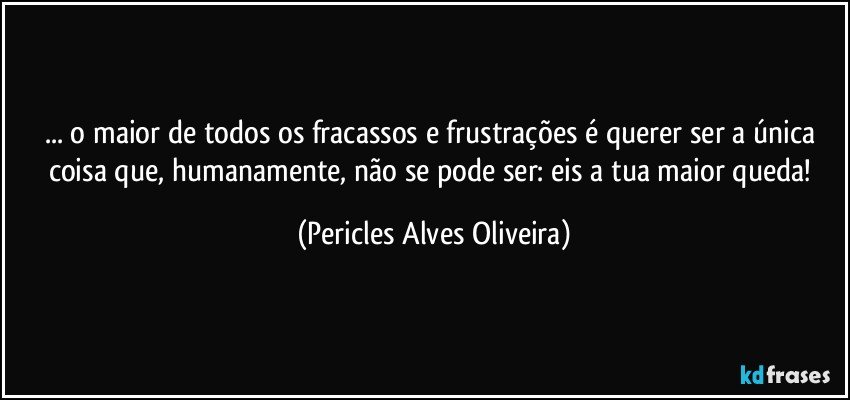 ... o maior de todos os fracassos e frustrações é querer ser a única coisa que, humanamente, não se pode ser: eis a tua maior queda! (Pericles Alves Oliveira)