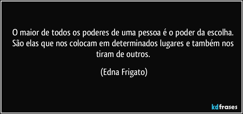 O maior de todos os poderes de uma pessoa é o poder da escolha. São elas que nos colocam  em determinados lugares e também nos tiram de outros. (Edna Frigato)