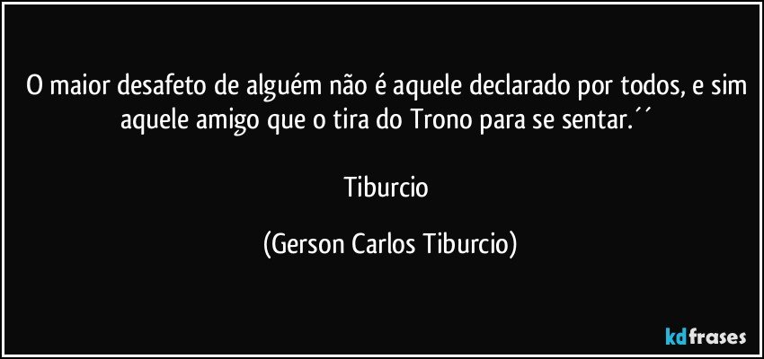 O maior desafeto de alguém não é aquele declarado por todos, e sim aquele amigo que o tira do Trono para se sentar.´´ 

Tiburcio (Gerson Carlos Tiburcio)