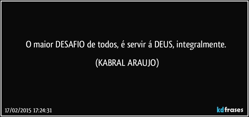 O maior DESAFIO de todos, é servir á DEUS, integralmente. (KABRAL ARAUJO)