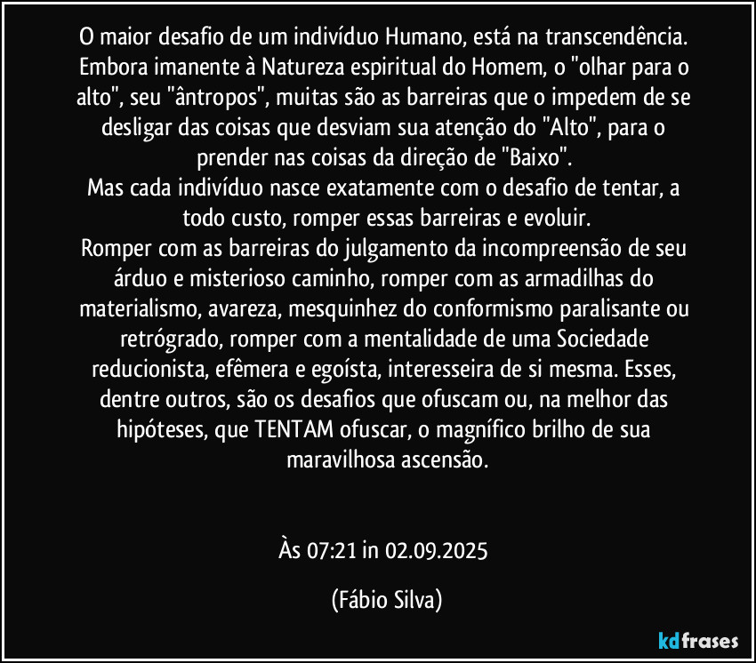 O maior desafio de um indivíduo Humano, está na transcendência. Embora imanente à  Natureza espiritual do Homem, o "olhar para o alto", seu "ântropos", muitas são as barreiras que o impedem de se desligar das coisas que desviam sua atenção do "Alto", para o prender nas coisas da direção de "Baixo". 
Mas cada indivíduo nasce exatamente com o desafio de tentar, a todo custo, romper essas barreiras e evoluir.
Romper com as barreiras do julgamento da incompreensão de seu árduo e misterioso caminho, romper com as armadilhas do materialismo, avareza, mesquinhez do conformismo paralisante ou retrógrado, romper com a mentalidade de uma Sociedade reducionista, efêmera e egoísta, interesseira de si mesma. Esses, dentre outros, são os desafios que ofuscam ou, na melhor das hipóteses, que TENTAM ofuscar, o magnífico brilho de sua maravilhosa ascensão.


Às 07:21 in 02.09.2025 (Fábio Silva)