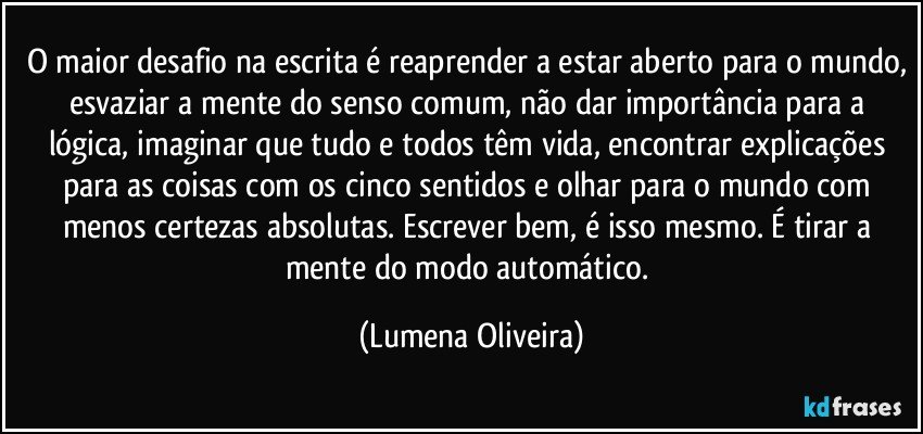 O maior desafio na escrita é reaprender a estar aberto para o mundo, esvaziar a mente do senso comum, não dar importância para a lógica, imaginar que tudo e todos têm vida, encontrar explicações para as coisas com os cinco sentidos e olhar para o mundo com menos certezas absolutas. Escrever bem, é isso mesmo. É tirar a mente do modo automático. (Lumena Oliveira)