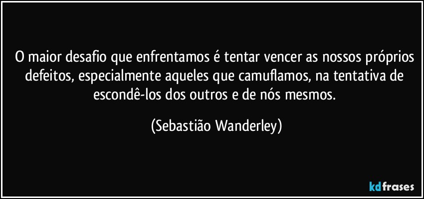 O maior desafio que enfrentamos é tentar vencer as nossos próprios defeitos, especialmente aqueles que camuflamos, na tentativa de escondê-los dos outros e de nós mesmos. (Sebastião Wanderley)
