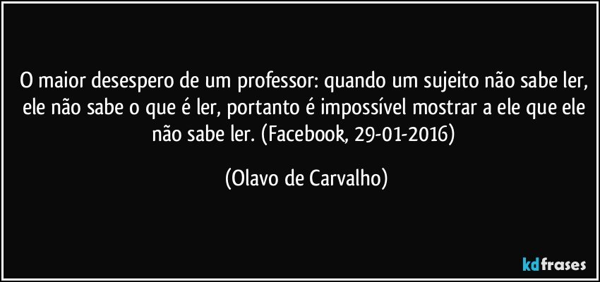 O maior desespero de um professor: quando um sujeito não sabe ler, ele não sabe o que é ler, portanto é impossível mostrar a ele que ele não sabe ler. (Facebook, 29-01-2016) (Olavo de Carvalho)