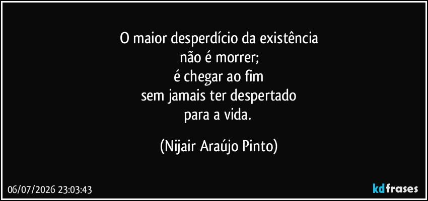 O maior desperdício da existência
não é morrer;
é chegar ao fim
sem jamais ter despertado
para a vida. (Nijair Araújo Pinto)