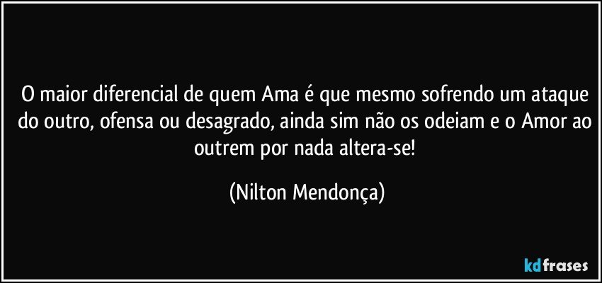 ⁠
O maior diferencial de quem Ama é que mesmo sofrendo um ataque do outro, ofensa ou desagrado, ainda sim não os odeiam e o Amor ao outrem por nada altera-se! (Nilton Mendonça)