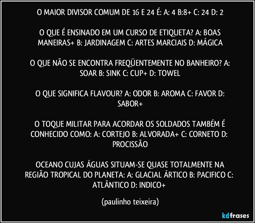 O MAIOR DIVISOR COMUM DE 16 E 24 É:  A: 4  B:8+  C: 24  D: 2

 O QUE É ENSINADO EM UM CURSO DE ETIQUETA?  A: BOAS MANEIRAS+  B: JARDINAGEM  C: ARTES MARCIAIS  D: MÁGICA

 O QUE NÃO SE ENCONTRA FREQÜENTEMENTE NO BANHEIRO?  A: SOAR  B: SINK  C: CUP+  D: TOWEL

 O QUE SIGNIFICA FLAVOUR?  A: ODOR  B: AROMA  C: FAVOR  D: SABOR+

 O TOQUE MILITAR PARA ACORDAR OS SOLDADOS TAMBÉM É CONHECIDO COMO:  A: CORTEJO B: ALVORADA+  C: CORNETO  D: PROCISSÃO

 OCEANO CUJAS ÁGUAS SITUAM-SE QUASE TOTALMENTE NA REGIÃO TROPICAL DO PLANETA:  A: GLACIAL ÁRTICO  B: PACIFICO  C: ATLÂNTICO  D: INDICO+ (paulinho teixeira)