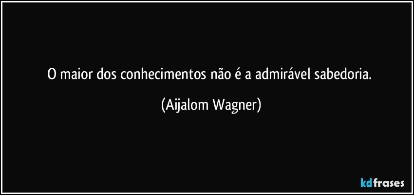 O maior dos conhecimentos não é a admirável sabedoria. (Aijalom Wagner)