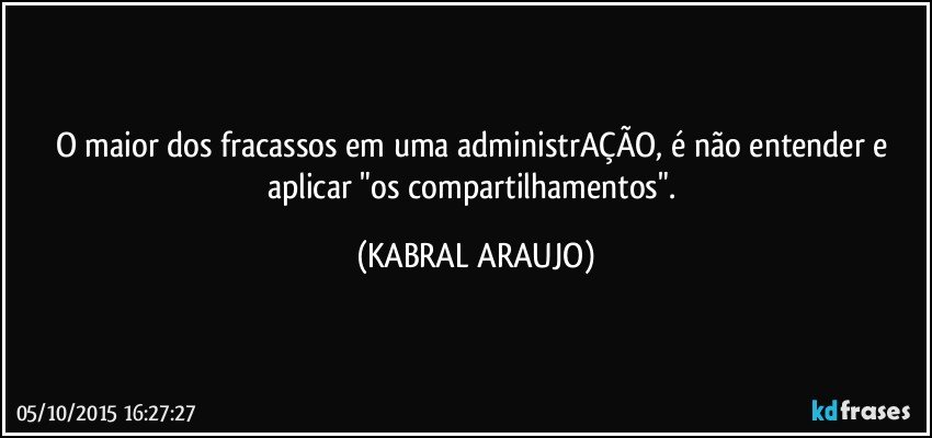 O maior dos fracassos em uma administrAÇÃO, é não entender e aplicar "os compartilhamentos". (KABRAL ARAUJO)