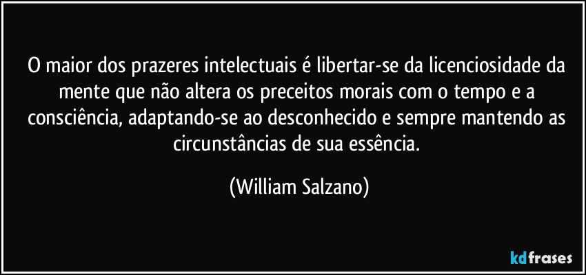 O maior dos prazeres intelectuais é libertar-se da licenciosidade da mente que não altera os preceitos morais com o tempo e a consciência, adaptando-se ao desconhecido e sempre mantendo as circunstâncias de sua essência. (William Salzano)