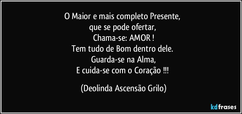 O Maior e mais completo Presente, 
que se pode ofertar, 
Chama-se: AMOR !
Tem tudo de Bom dentro dele. 
Guarda-se na Alma,
E cuida-se com o Coração !!! (Deolinda Ascensão Grilo)