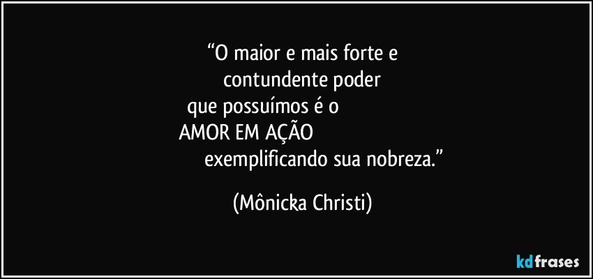 “O maior e mais forte e
 contundente poder  
que possuímos é o                                                          
AMOR EM AÇÃO                                                                                                                     exemplificando sua nobreza.” (Mônicka Christi)