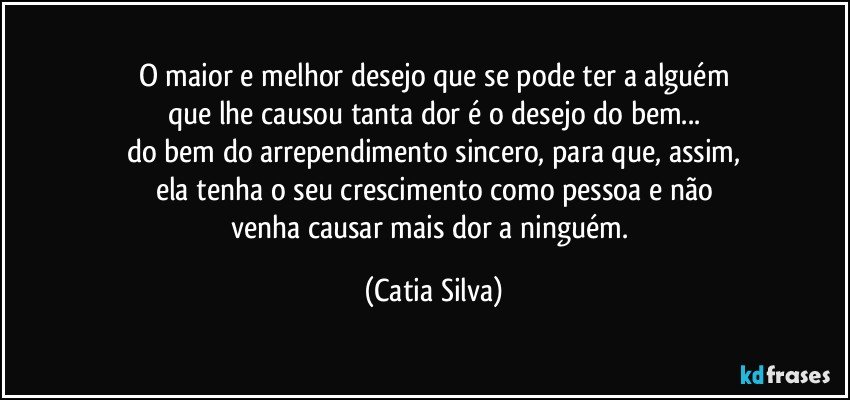 O maior e melhor desejo que se pode ter a alguém
que lhe causou tanta dor é o desejo do bem...
do bem do arrependimento sincero, para que, assim,
ela tenha o seu crescimento como pessoa e não
venha causar mais dor a ninguém. (Catia Silva)