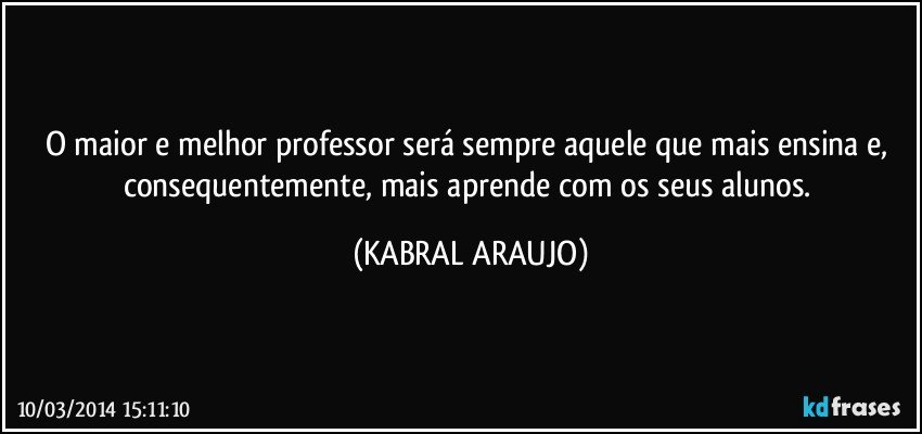 O maior e melhor professor será sempre aquele que mais ensina e, consequentemente, mais aprende com os seus alunos. (KABRAL ARAUJO)