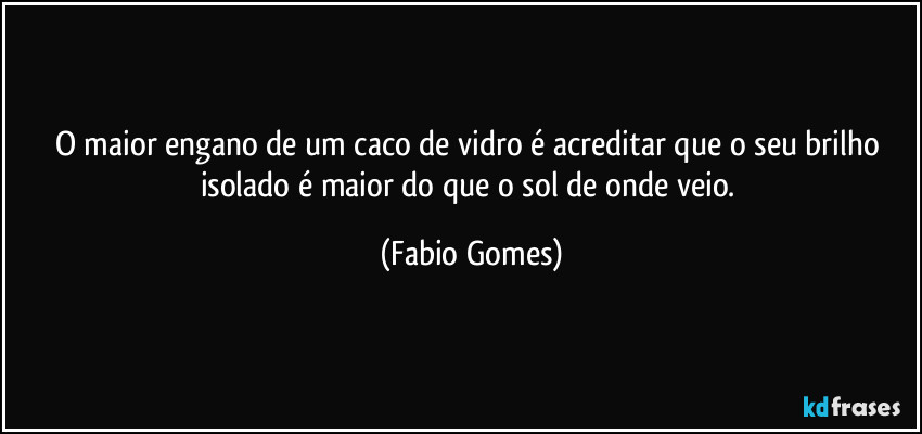 O maior engano de um caco de vidro é acreditar que o seu brilho isolado é maior do que o sol de onde veio. (Fabio Gomes)