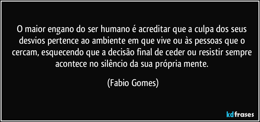 O maior engano do ser humano é acreditar que a culpa dos seus desvios pertence ao ambiente em que vive ou às pessoas que o cercam, esquecendo que a decisão final de ceder ou resistir sempre acontece no silêncio da sua própria mente. (Fabio Gomes)