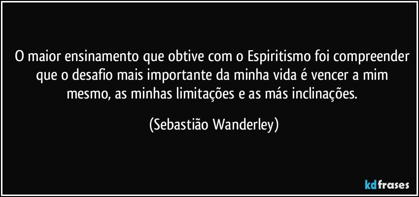 O maior ensinamento que obtive com o Espiritismo foi compreender que o desafio mais importante da minha vida é vencer a mim mesmo, as minhas limitações e as más inclinações. (Sebastião Wanderley)