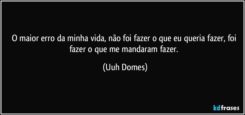 O maior erro da minha vida, não foi fazer o que eu queria fazer, foi fazer o que me mandaram fazer. (Uuh Domes)