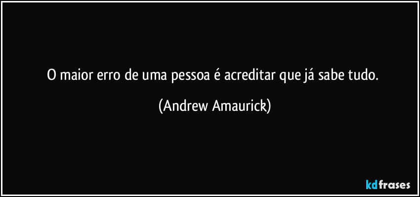 O maior erro de uma pessoa é acreditar que já sabe tudo. (Andrew Amaurick)