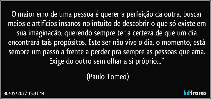 O maior erro de uma pessoa é querer a perfeição da outra, buscar meios e artifícios insanos no intuito de descobrir o que só existe em sua imaginação, querendo sempre ter a certeza de que um dia encontrará tais propósitos. Este ser não vive o dia, o momento, está sempre um passo a frente a perder pra sempre as pessoas que ama. Exige do outro sem olhar a si próprio...” (Paulo Tomeo)