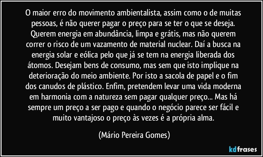 O maior erro do movimento ambientalista, assim como o de muitas pessoas, é não querer pagar o preço para se ter o que se deseja. Querem energia em abundância, limpa e grátis, mas não querem correr o risco de um vazamento de material nuclear. Daí a busca na energia solar e eólica pelo que já se tem na energia liberada dos átomos. Desejam bens de consumo, mas sem que isto implique na deterioração do meio ambiente. Por isto a sacola de papel e o fim dos canudos de plástico. Enfim, pretendem levar uma vida moderna em harmonia com a natureza sem pagar qualquer preço... Mas há sempre um preço a ser pago e quando o negócio parece ser fácil e muito vantajoso o preço às vezes é a própria alma. (Mário Pereira Gomes)