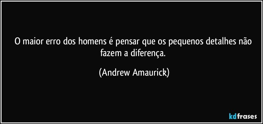 O maior erro dos homens é pensar que os pequenos detalhes não fazem a diferença. (Andrew Amaurick)