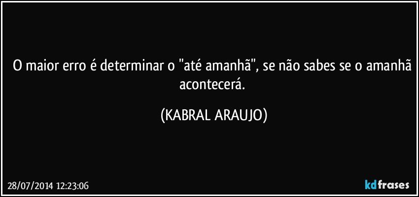 O maior erro é determinar o "até amanhã", se não sabes se o amanhã acontecerá. (KABRAL ARAUJO)