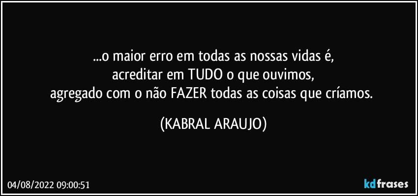 ...o maior erro em todas as nossas vidas é,
acreditar em TUDO o que ouvimos,
agregado com o não FAZER todas as coisas que críamos. (KABRAL ARAUJO)