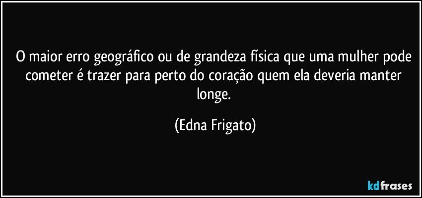 O maior erro geográfico ou de grandeza física que uma mulher pode cometer é trazer para perto do coração quem ela deveria manter longe. (Edna Frigato)