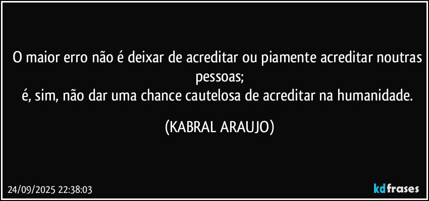O maior erro não é deixar de acreditar ou piamente acreditar noutras pessoas;
é, sim, não dar uma chance cautelosa de acreditar na humanidade. (KABRAL ARAUJO)