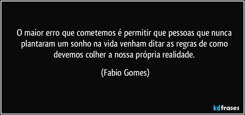 O maior erro que cometemos é permitir que pessoas que nunca plantaram um sonho na vida venham ditar as regras de como devemos colher a nossa própria realidade. (Fabio Gomes)