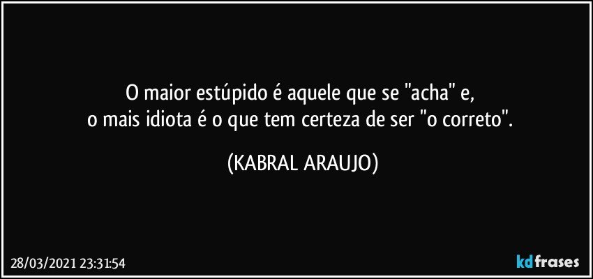 O maior estúpido é aquele que se "acha" e, 
o mais idiota é o que tem certeza de ser "o correto". (KABRAL ARAUJO)