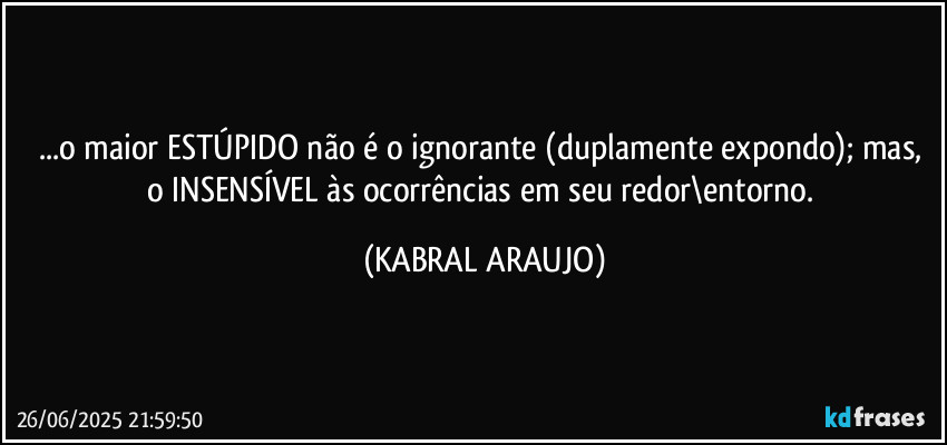 ...o maior ESTÚPIDO não é o ignorante (duplamente expondo); mas, o INSENSÍVEL às ocorrências em seu redor\entorno. (KABRAL ARAUJO)