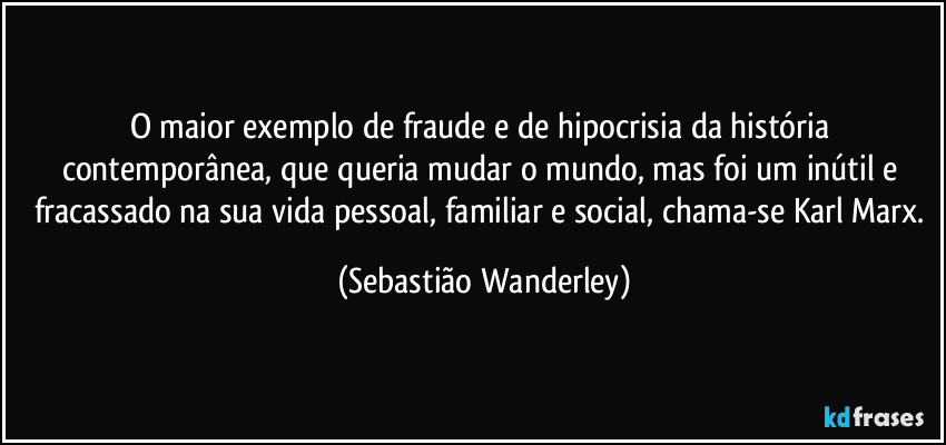 O maior exemplo de fraude e de hipocrisia da história contemporânea, que queria mudar o mundo, mas foi um inútil e fracassado na sua vida pessoal, familiar e social, chama-se Karl Marx. (Sebastião Wanderley)