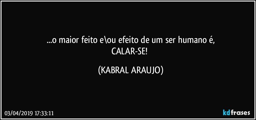 ...o maior feito e\ou efeito de um ser humano é,
CALAR-SE! (KABRAL ARAUJO)