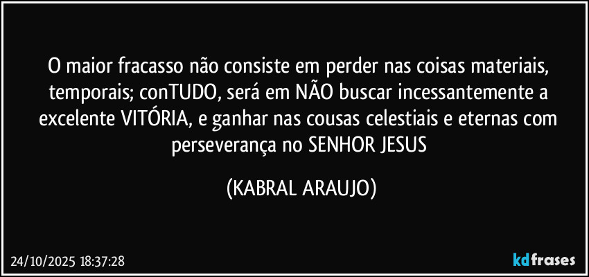 O maior fracasso não consiste em perder nas coisas materiais, temporais; conTUDO, será em NÃO buscar incessantemente a excelente VITÓRIA, e ganhar nas cousas celestiais e eternas com perseverança no SENHOR JESUS (KABRAL ARAUJO)