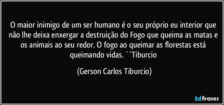 O maior inimigo de um ser humano é o seu próprio eu interior que não lhe deixa enxergar a destruição do Fogo que queima as matas e os animais ao seu redor. O fogo ao queimar as florestas está queimando vidas. ´´Tiburcio (Gerson Carlos Tiburcio)