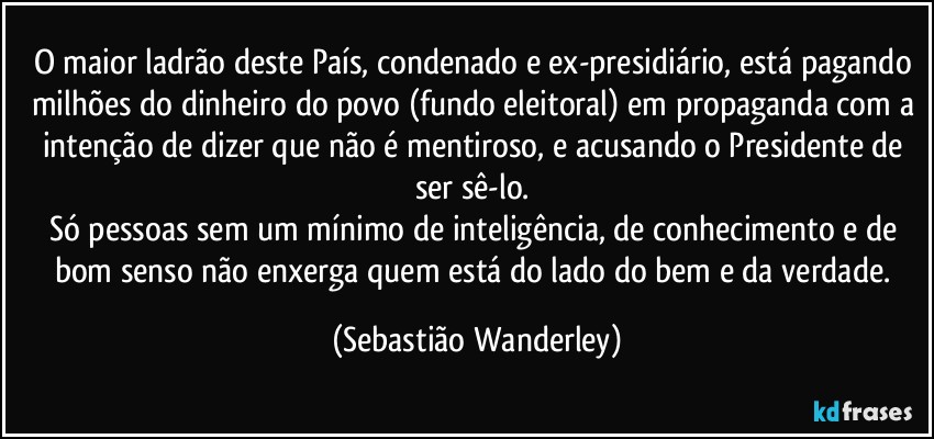 O maior ladrão deste País, condenado e ex-presidiário, está pagando milhões do dinheiro do povo (fundo eleitoral) em propaganda com a intenção de dizer que não é mentiroso, e acusando o Presidente de ser sê-lo. 
Só pessoas sem um mínimo de inteligência, de conhecimento e de bom senso não enxerga quem está do lado do bem e da verdade. (Sebastião Wanderley)