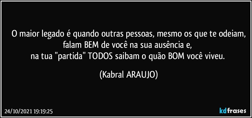 O maior legado é quando outras pessoas, mesmo os que te odeiam,
falam BEM de você na sua ausência e, 
na tua "partida" TODOS saibam o quão BOM você viveu. (KABRAL ARAUJO)