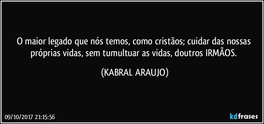 O maior legado que nós temos, como cristãos; cuidar das nossas próprias vidas, sem tumultuar as vidas, doutros IRMÃOS. (KABRAL ARAUJO)