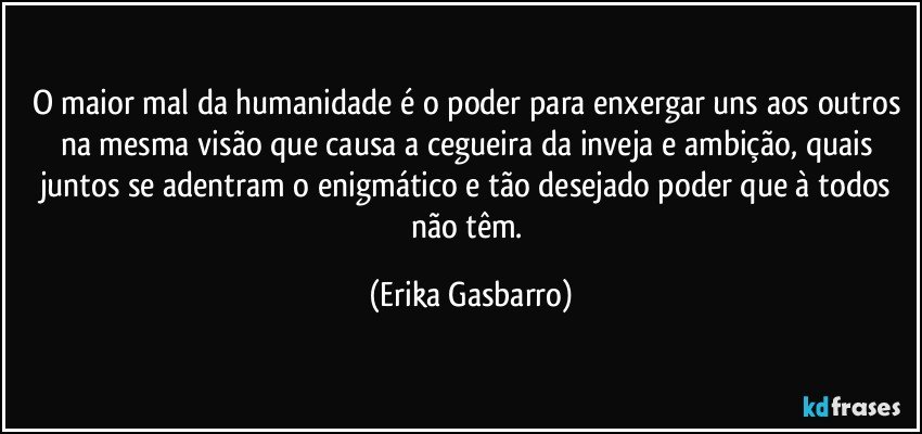 O maior mal da humanidade é o poder para enxergar uns aos outros na mesma visão que causa a cegueira da inveja e ambição, quais juntos se adentram o enigmático e tão desejado poder que à todos não têm. (Erika Gasbarro)