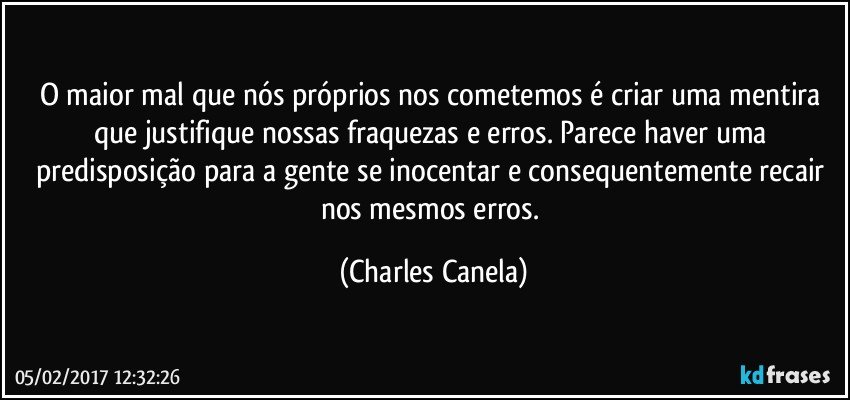 O maior mal que nós próprios nos cometemos é criar uma mentira que justifique nossas fraquezas e erros. Parece haver uma predisposição para a gente se inocentar e consequentemente recair nos mesmos erros. (Charles Canela)