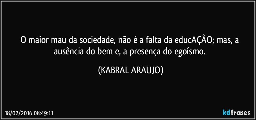 O maior mau da sociedade, não é a falta da educAÇÃO; mas, a ausência do bem e, a presença do egoísmo. (KABRAL ARAUJO)